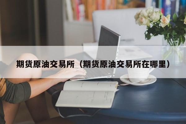 期货原油交易所（期货原油交易所在哪里）