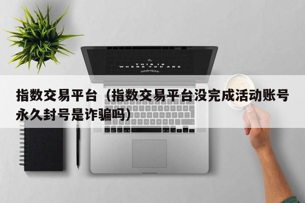 指数交易平台（指数交易平台没完成活动账号永久封号是诈骗吗）