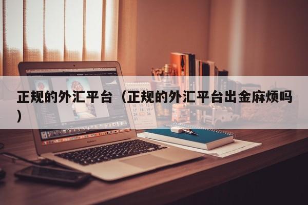 正规的外汇平台（正规的外汇平台出金麻烦吗）