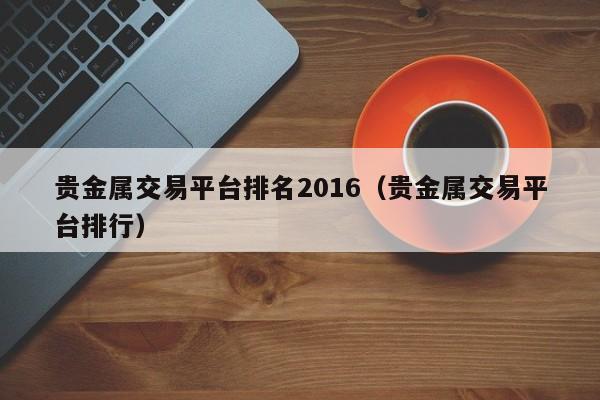 贵金属交易平台排名2016（贵金属交易平台排行）