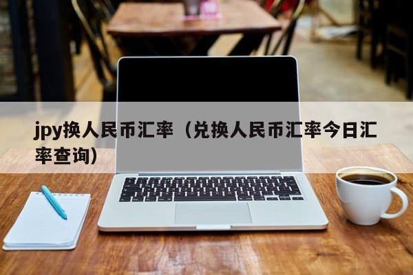 jpy换人民币汇率（兑换人民币汇率今日汇率查询）