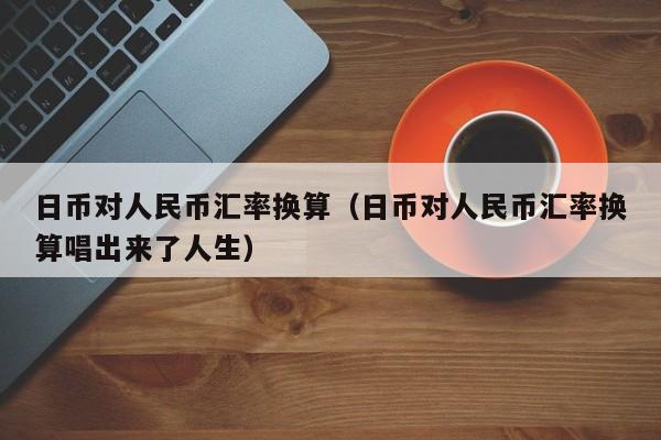 日币对人民币汇率换算（日币对人民币汇率换算唱出来了人生）