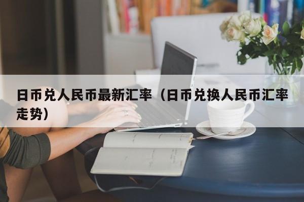 日币兑人民币最新汇率（日币兑换人民币汇率走势）