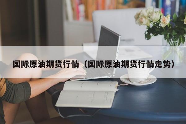 国际原油期货行情（国际原油期货行情走势）