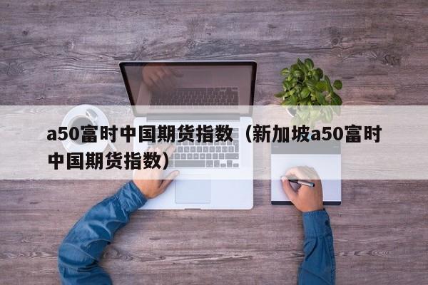 a50富时中国期货指数（新加坡a50富时中国期货指数）