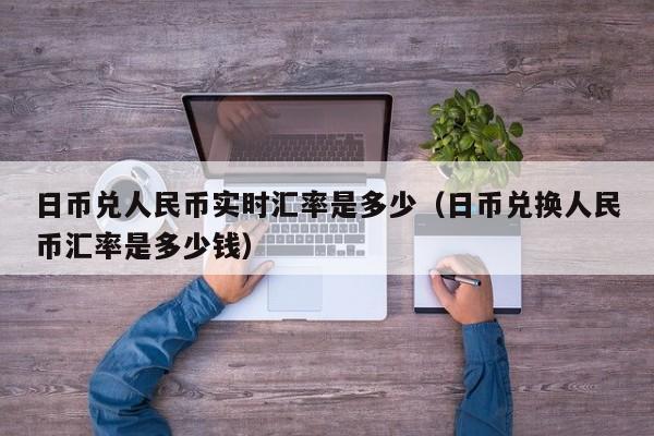 日币兑人民币实时汇率是多少（日币兑换人民币汇率是多少钱）