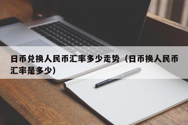日币兑换人民币汇率多少走势（日币换人民币汇率是多少）