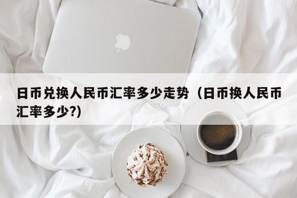 日币兑换人民币汇率多少走势（日币换人民币汇率多少?）