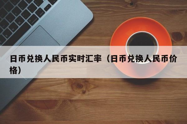 日币兑换人民币实时汇率（日币兑换人民币价格）