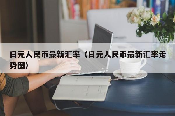 日元人民币最新汇率（日元人民币最新汇率走势图）