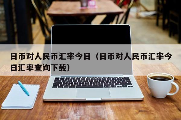 日币对人民币汇率今日（日币对人民币汇率今日汇率查询下载）