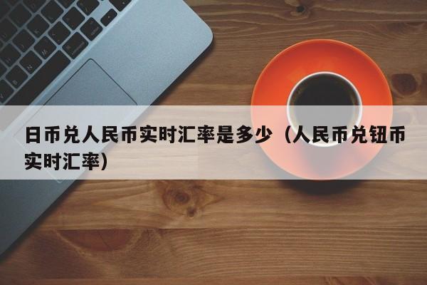 日币兑人民币实时汇率是多少（人民币兑钮币实时汇率）