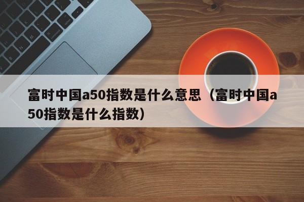 富时中国a50指数是什么意思（富时中国a50指数是什么指数）