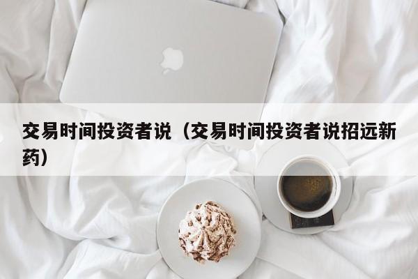 交易时间投资者说（交易时间投资者说招远新药）