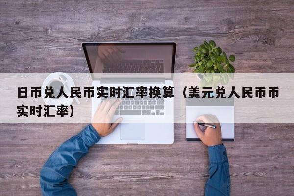 日币兑人民币实时汇率换算（美元兑人民币币实时汇率）