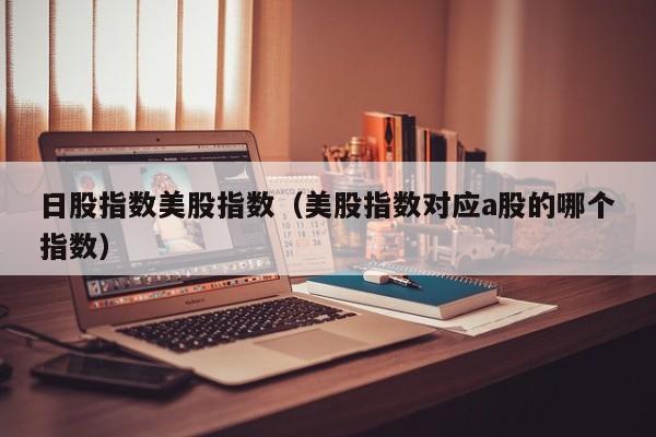 日股指数美股指数（美股指数对应a股的哪个指数）