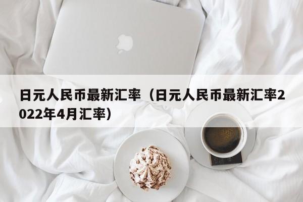 日元人民币最新汇率（日元人民币最新汇率2022年4月汇率）