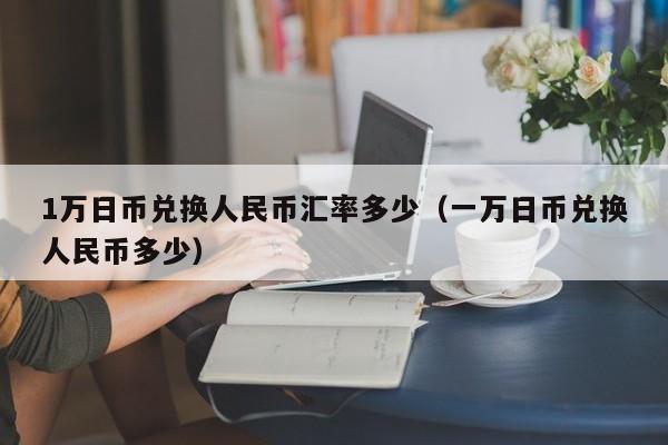 1万日币兑换人民币汇率多少（一万日币兑换人民币多少）