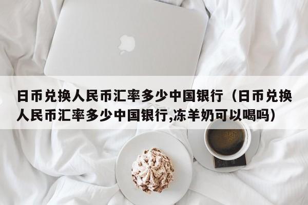日币兑换人民币汇率多少中国银行（日币兑换人民币汇率多少中国银行,冻羊奶可以喝吗）