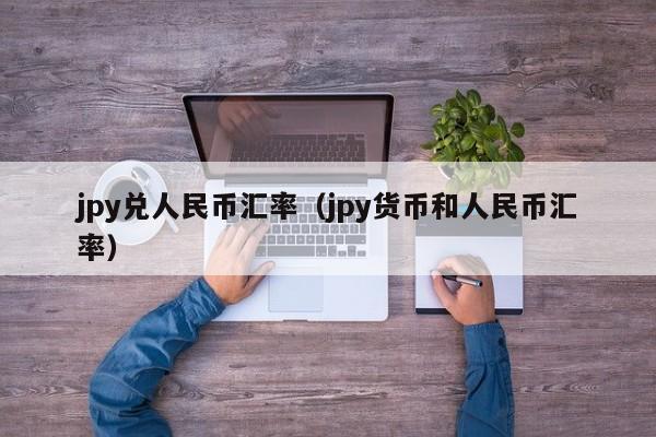 jpy兑人民币汇率（jpy货币和人民币汇率）