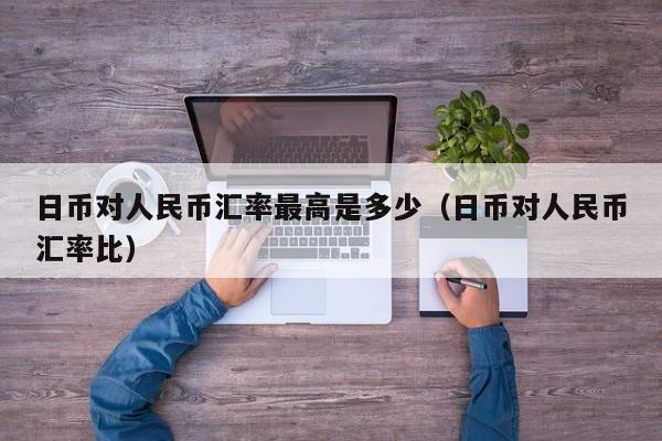 日币对人民币汇率最高是多少（日币对人民币汇率比）