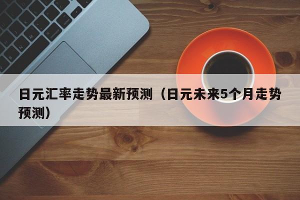 日元汇率走势最新预测（日元未来5个月走势预测）
