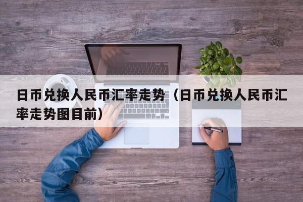 日币兑换人民币汇率走势（日币兑换人民币汇率走势图目前）