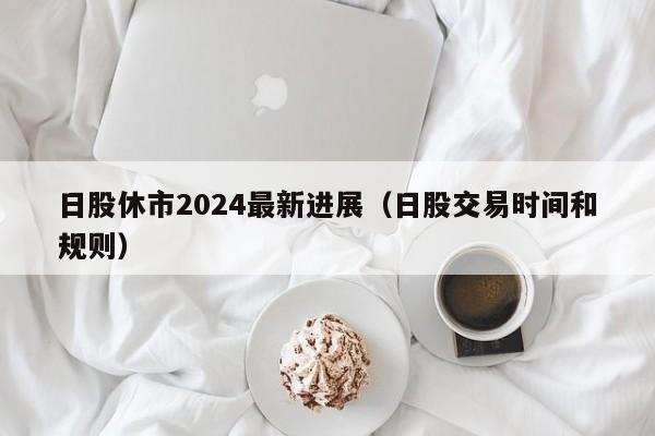 日股休市2024最新进展（日股交易时间和规则）