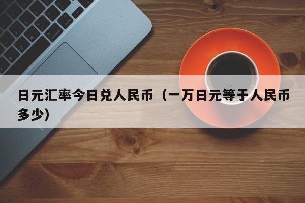 日元汇率今日兑人民币（一万日元等于人民币多少）