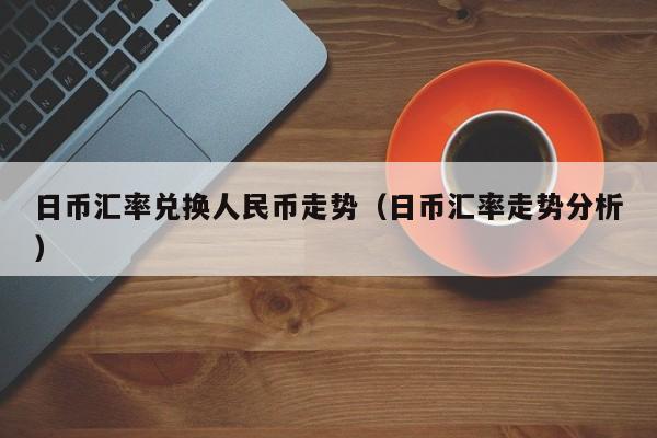 日币汇率兑换人民币走势（日币汇率走势分析）