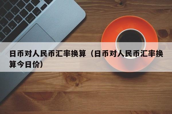 日币对人民币汇率换算（日币对人民币汇率换算今日价）