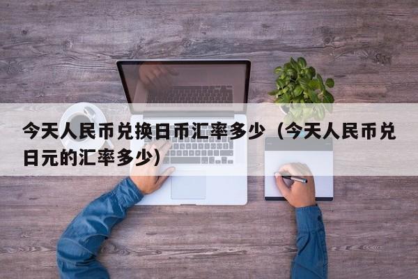 今天人民币兑换日币汇率多少（今天人民币兑日元的汇率多少）