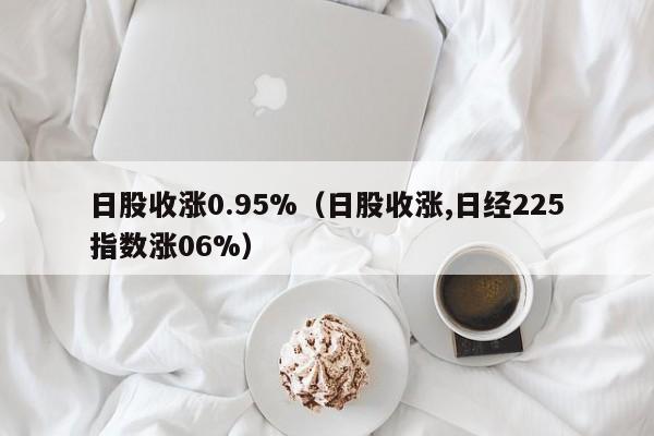 日股收涨0.95%（日股收涨,日经225指数涨06%）
