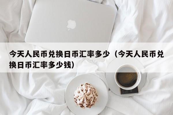 今天人民币兑换日币汇率多少（今天人民币兑换日币汇率多少钱）