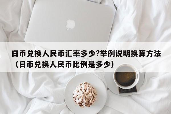 日币兑换人民币汇率多少?举例说明换算方法（日币兑换人民币比例是多少）