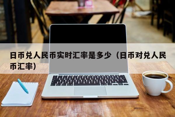 日币兑人民币实时汇率是多少（日币对兑人民币汇率）