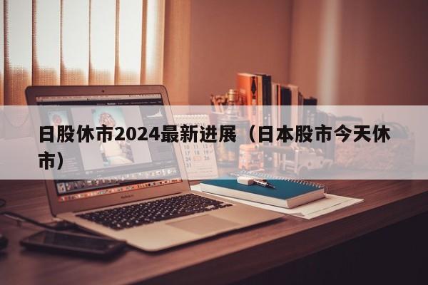 日股休市2024最新进展（日本股市今天休市）