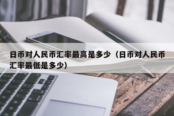 日币对人民币汇率最高是多少（日币对人民币汇率最低是多少）