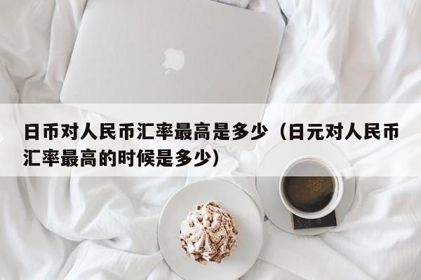 日币对人民币汇率最高是多少（日元对人民币汇率最高的时候是多少）