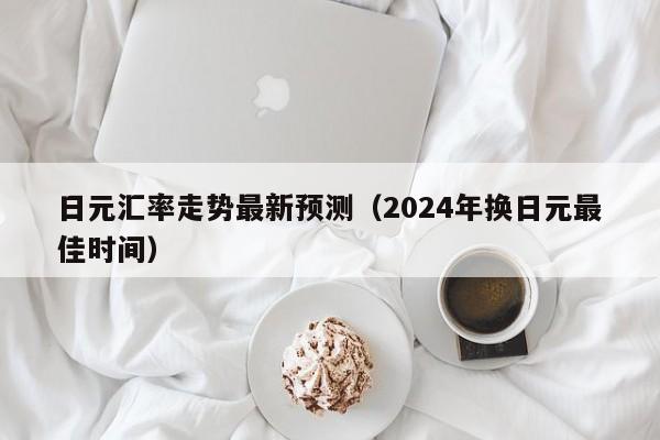 日元汇率走势最新预测（2024年换日元最佳时间）