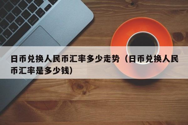 日币兑换人民币汇率多少走势（日币兑换人民币汇率是多少钱）