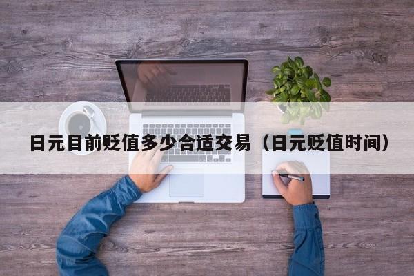 日元目前贬值多少合适交易（日元贬值时间）