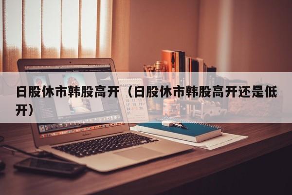 日股休市韩股高开（日股休市韩股高开还是低开）