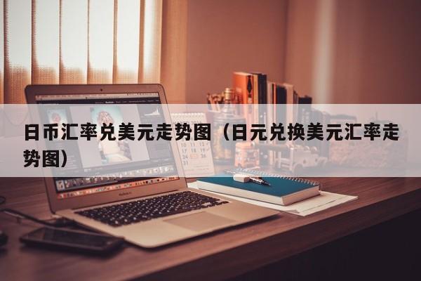 日币汇率兑美元走势图（日元兑换美元汇率走势图）