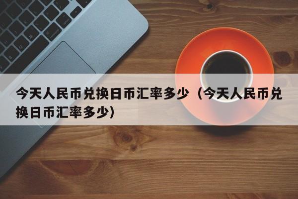 今天人民币兑换日币汇率多少（今天人民币兑换日币汇率多少）