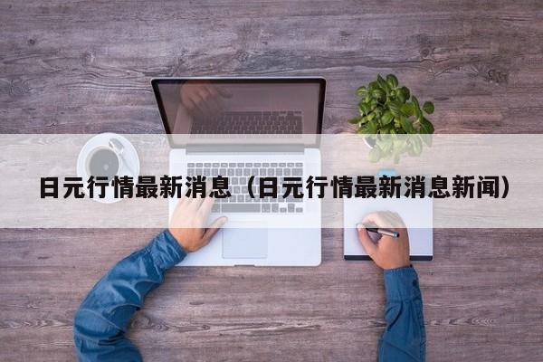 日元行情最新消息（日元行情最新消息新闻）