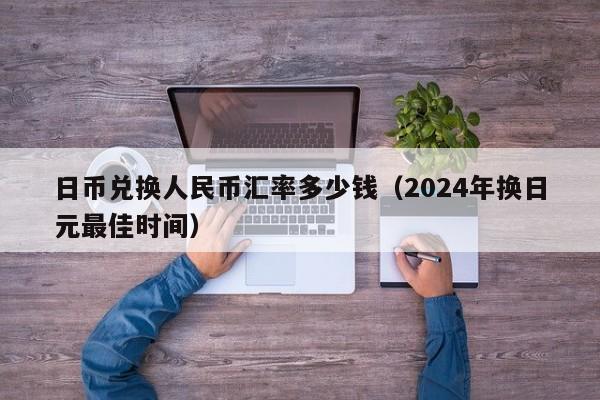日币兑换人民币汇率多少钱（2024年换日元最佳时间）