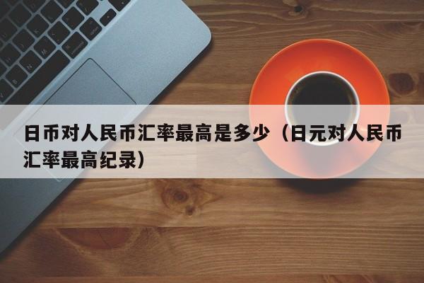 日币对人民币汇率最高是多少（日元对人民币汇率最高纪录）