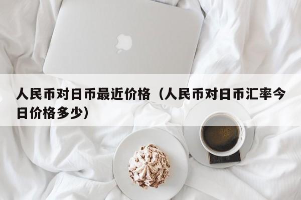 人民币对日币最近价格（人民币对日币汇率今日价格多少）