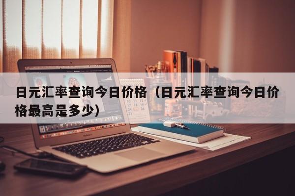 日元汇率查询今日价格（日元汇率查询今日价格最高是多少）
